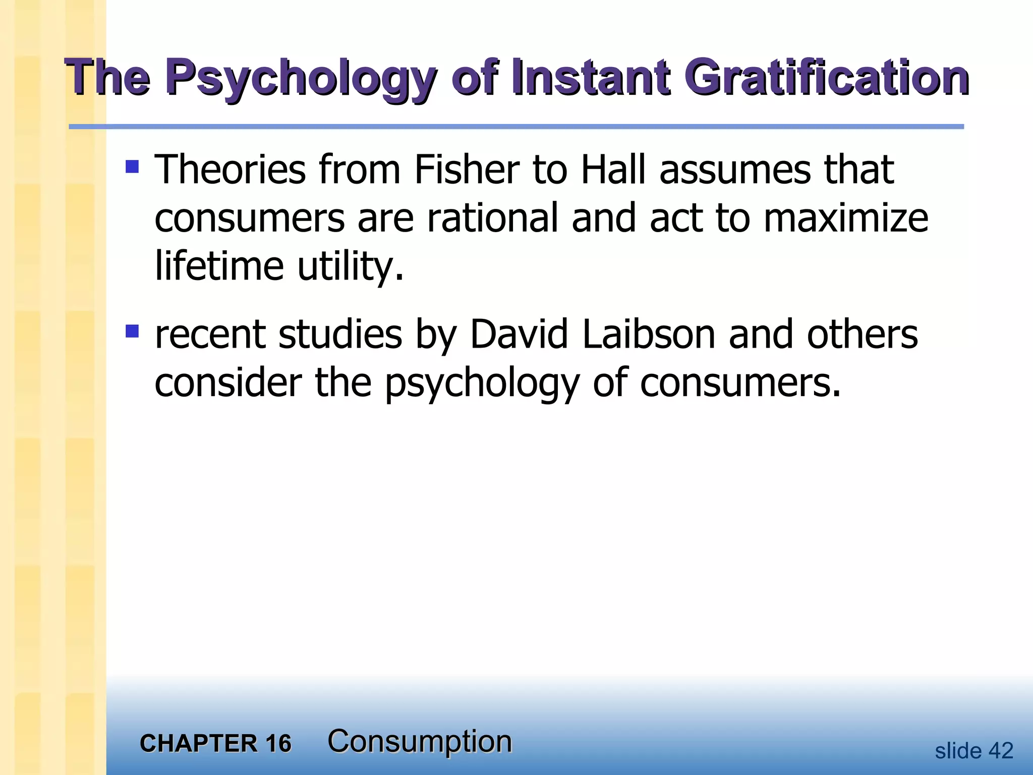 The Psychology of Instant Gratification Theories from Fisher to Hall assumes that consumers are rational and act to maximize lifetime utility. recent studies by David Laibson and others consider the psychology of consumers. 