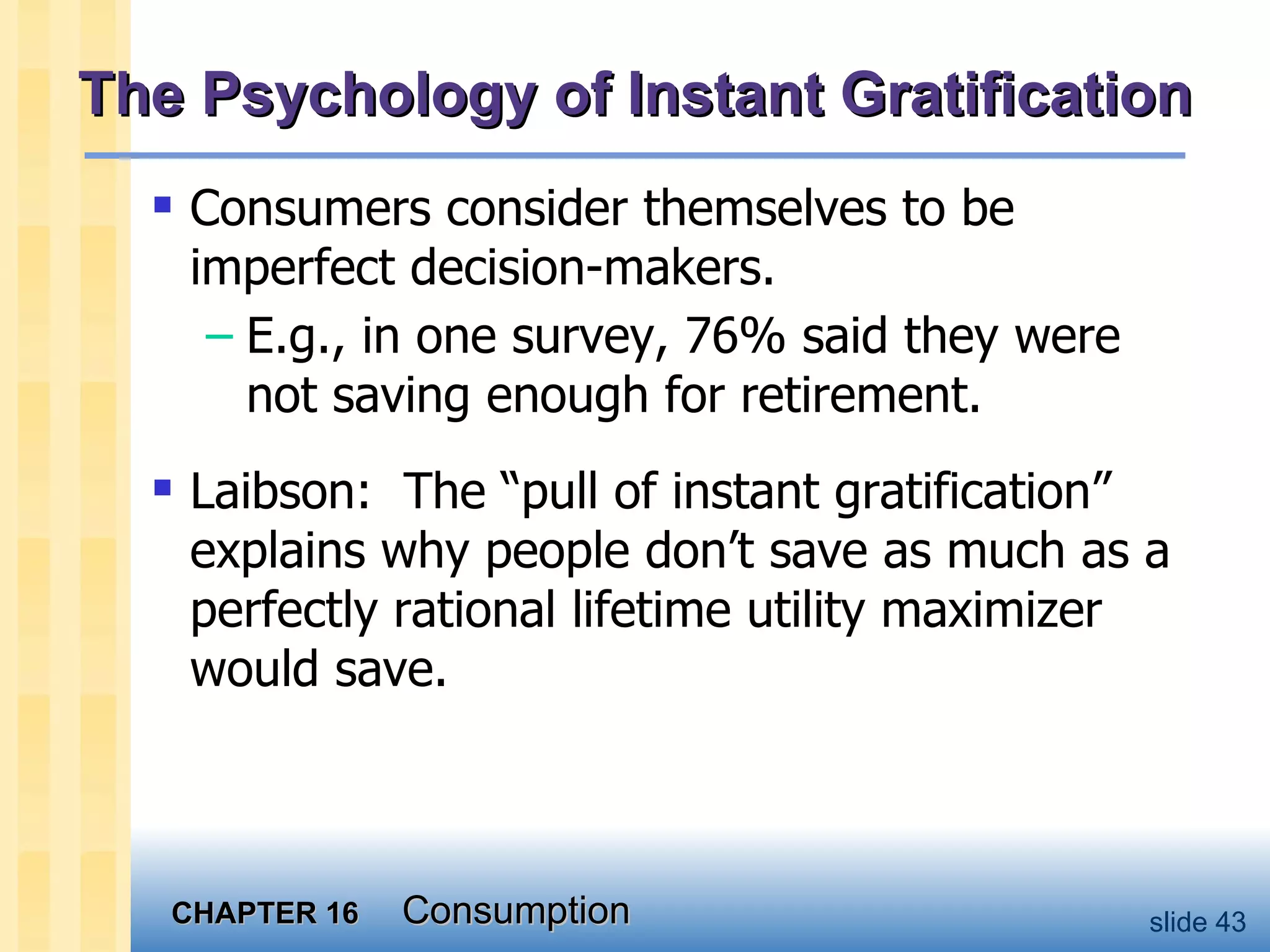 The Psychology of Instant Gratification Consumers consider themselves to be imperfect decision-makers. E.g., in one survey, 76% said they were not saving enough for retirement. Laibson:  The “pull of instant gratification” explains why people don’t save as much as a perfectly rational lifetime utility maximizer would save. 