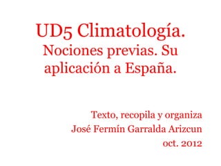 UD5 Climatología.
Nociones previas. Su
aplicación a España.
Texto, recopila y organiza
José Fermín Garralda Arizcun
oct. 2012
 