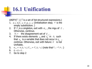 10
UNIFY( ) ( is a set of list-structured expressions.)
1. (Initialization step; is the
empty substitution. )
2. If is a singleton, exit with , the mgu of .
Otherwise, continue.
3. the disagreement set of .
4. If there exists elements and in such
that is a variable that does not occur in ,
continue. Otherwise, exit with failure: is not
Unifiable.
5. {note that }
6. .
7. Go to step 2
16.1 Unification



0, ,k kk      
k k 
kD 
k
kv kt kD
kv kt

1 1{ / }, { / }k k k k k k k kt v t v      1 1k k k   
1k k 
 