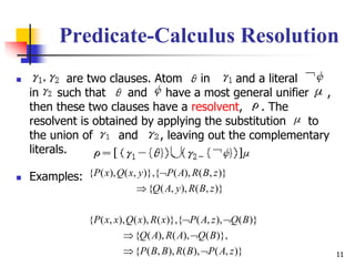 11
Predicate-Calculus Resolution
 are two clauses. Atom in and a literal
in such that and have a most general unifier ,
then these two clauses have a resolvent, . The
resolvent is obtained by applying the substitution to
the union of and , leaving out the complementary
literals.
 Examples:
)},(),(),,({
)},(),(),({
)}(),,({)},(),(),,({
)},(),,({
)},(),({)},,(),({
zAPBRBBP
BQARAQ
BQzAPxRxQxxP
zBRyAQ
zBRAPyxQxP





 