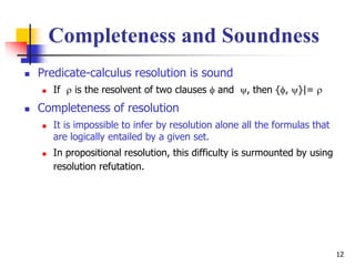 12
Completeness and Soundness
 Predicate-calculus resolution is sound
 If  is the resolvent of two clauses  and , then {, }|= 
 Completeness of resolution
 It is impossible to infer by resolution alone all the formulas that
are logically entailed by a given set.
 In propositional resolution, this difficulty is surmounted by using
resolution refutation.
 