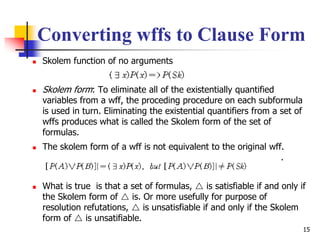 15
Converting wffs to Clause Form
 Skolem function of no arguments
 Skolem form: To eliminate all of the existentially quantified
variables from a wff, the proceding procedure on each subformula
is used in turn. Eliminating the existential quantifiers from a set of
wffs produces what is called the Skolem form of the set of
formulas.
 The skolem form of a wff is not equivalent to the original wff.
.
 What is true is that a set of formulas,  is satisfiable if and only if
the Skolem form of  is. Or more usefully for purpose of
resolution refutations,  is unsatisfiable if and only if the Skolem
form of  is unsatifiable.
 