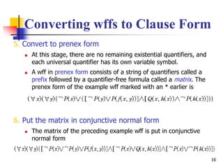 16
Converting wffs to Clause Form
5. Convert to prenex form
 At this stage, there are no remaining existential quantifiers, and
each universal quantifier has its own variable symbol.
 A wff in prenex form consists of a string of quantifiers called a
prefix followed by a quantifier-free formula called a matrix. The
prenex form of the example wff marked with an * earlier is
6. Put the matrix in conjunctive normal form
 The matrix of the preceding example wff is put in conjunctive
normal form
 