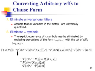 17
Converting Arbitrary wffs to
Clause Form
7. Eliminate universal quantifiers
 Assume that all variables in the matrix are universally
quantified.
8. Eliminate  symbols
 The explicit occurrence of  symbols may be eliminated by
replacing expressions of the form with the set of wffs
.
 