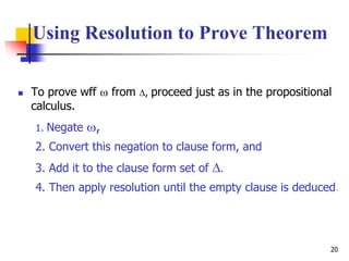 20
 To prove wff  from , proceed just as in the propositional
calculus.
1. Negate ,
2. Convert this negation to clause form, and
3. Add it to the clause form set of .
4. Then apply resolution until the empty clause is deduced.
Using Resolution to Prove Theorem
 