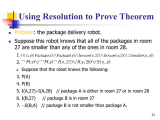 21
Using Resolution to Prove Theorem
 Problem: the package delivery robot.
 Suppose this robot knows that all of the packages in room
27 are smaller than any of the ones in room 28.
1.
2.
 Suppose that the robot knows the following:
3. P(A)
4. P(B)
5. I(A,27)I(A,28) // package A is either in room 27 or in room 28
6. I(B,27) // package B is in room 27
7. S(B,A) // package B is not smaller than package A.
 