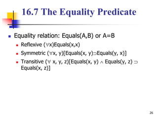 26
16.7 The Equality Predicate
 Equality relation: Equals(A,B) or A=B
 Reflexive (x)Equals(x,x)
 Symmetric (x, y)[Equals(x, y)Equals(y, x)]
 Transitive ( x, y, z)[Equals(x, y)  Equals(y, z) 
Equals(x, z)]
 
