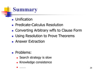 29
Summary
 Unification
 Predicate-Calculus Resolution
 Converting Arbitrary wffs to Clause Form
 Using Resolution to Prove Theorems
 Answer Extraction
 Problems:
 Search strategy is slow
 Knowledge consistence
 ……
 