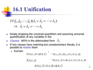 3
16.1 Unification
 Simply dropping the universal quantifiers and assuming universal
quantification of any variables in the
 Clauses: WFFs in the abbreviated form
 If two clauses have matching but complementary literals, it is
possible to resolve them
 Example: ,
221
221221 ))(,,,(






 