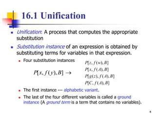 4
16.1 Unification
 Unification: A process that computes the appropriate
substitution
 Substitution instance of an expression is obtained by
substituting terms for variables in that expression.
 Four substitution instances
 The first instance --- alphabetic variant.
 The last of the four different variables is called a ground
instance (A ground term is a term that contains no variables).
]),(,[ ByfxP
]),(,[
]),(),([
]),(,[
]),(,[
BAfCP
BAfzgP
BAfxP
BwfzP
 