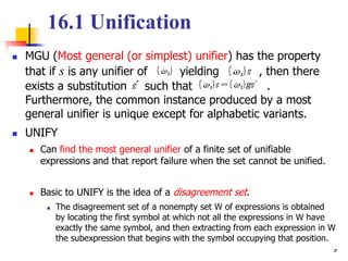 9
16.1 Unification
 MGU (Most general (or simplest) unifier) has the property
that if s is any unifier of yielding , then there
exists a substitution such that .
Furthermore, the common instance produced by a most
general unifier is unique except for alphabetic variants.
 UNIFY
 Can find the most general unifier of a finite set of unifiable
expressions and that report failure when the set cannot be unified.
 Basic to UNIFY is the idea of a disagreement set.
 The disagreement set of a nonempty set W of expressions is obtained
by locating the first symbol at which not all the expressions in W have
exactly the same symbol, and then extracting from each expression in W
the subexpression that begins with the symbol occupying that position.
 