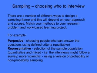 Sampling – choosing who to interview There are a number of different ways to design a sampling frame and this will depend on your approach and access. Match your methods to your research problem and work-based learning project. For example:  Purposive  - choosing people who can answer the questions using defined criteria (qualitative) Representative  - selection of the sample population (quantitative and mixed - i.e. the interviews might follow a survey) more ‘scientific’ - using a version of probability or non-probability sampling  