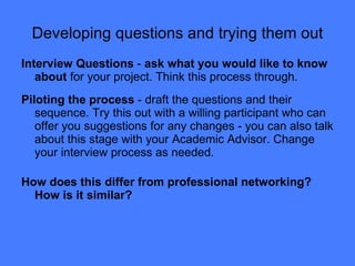 Developing questions and trying them out Interview Questions  -  ask what you would like to know about  for your project. Think this process through. Piloting the process  - draft the questions and their sequence. Try this out with a willing participant who can offer you suggestions for any changes - you can also talk about this stage with your Academic Advisor. Change your interview process as needed. How does this differ from professional networking? How is it similar? 