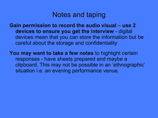 Notes and taping Gain permission to record the audio visual  –  use 2 devices to ensure you get the interview  - digital devices mean that you can store the information but be careful about the storage and confidentiality You may want to take a few notes  to highlight certain responses - have sheets prepared and maybe a clipboard. This may not be possible in an ‘ethnographic’ situation i.e. an evening performance venue. 