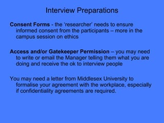 Interview Preparations Consent Forms  - the ‘researcher’ needs to ensure informed consent from the participants – more in the campus session on ethics Access and/or Gatekeeper Permission  – you may need to write or email the Manager telling them what you are doing and receive the ok to interview people  You may need a letter from Middlesex University to formalise your agreement with the workplace, especially if confidentiality agreements are required. 