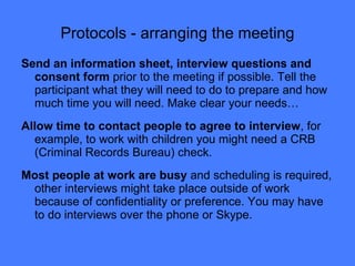 Protocols - arranging the meeting Send an information sheet, interview questions and consent form  prior to the meeting if possible. Tell the participant what they will need to do to prepare and how much time you will need. Make clear your needs… Allow time to contact people to agree to interview , for example, to work with children you might need a CRB (Criminal Records Bureau) check.  Most people at work are busy  and scheduling is required, other interviews might take place outside of work because of confidentiality or preference. You may have to do interviews over the phone or Skype. 