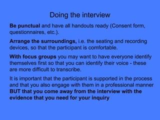 Doing the interview Be punctual  and have all handouts ready (Consent form, questionnaires, etc.). Arrange the surroundings,  i.e. the seating and recording devices, so that the participant is comfortable.  With focus groups  you may want to have everyone identify themselves first so that you can identify their voice - these are more difficult to transcribe. It is important that the participant is supported in the process and that you also engage with them in a professional manner  BUT that you come away from the interview with the evidence that you need for your inquiry 