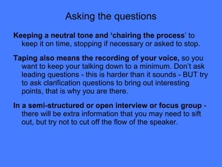 Asking the questions Keeping a neutral tone and ‘chairing the process ’ to keep it on time, stopping if necessary or asked to stop. Taping also means the recording of your voice,  so you want to keep your talking down to a minimum. Don’t ask leading questions - this is harder than it sounds - BUT try to ask clarification questions to bring out interesting points, that is why you are there. In a semi-structured or open interview or focus group  - there will be extra information that you may need to sift out, but try not to cut off the flow of the speaker. 