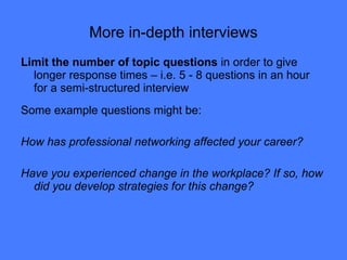 More in-depth interviews Limit the number of topic questions  in order to give longer response times – i.e. 5 - 8 questions in an hour for a semi-structured interview Some example questions might be: How has professional networking affected your career? Have you experienced change in the workplace? If so, how did you develop strategies for this change? 
