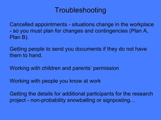 Troubleshooting Cancelled appointments - situations change in the workplace - so you must plan for changes and contingencies (Plan A, Plan B).  Getting people to send you documents if they do not have them to hand. Working with children and parents’ permission Working with people you know at work Getting the details for additional participants for the research project - non-probability snowballing or signposting… 