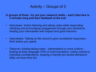 Activity – Groups of 3 In groups of three - try out your research skills – each interview is 3 minutes long and then feedback at the end Interviewer: Active listening and taking notes while responding clarifying and encouraging engagement through your demeanor, treating your interviewee with respect and good manners  Interviewee: Talking on the record to give considered responses - think before you speak.  Observer: looking taking notes - interpretative or more uniform - looking at body language (70% of communication), noting cultural or individual considerations, keeping a friendly but neutral demeanor (May not have time for) 