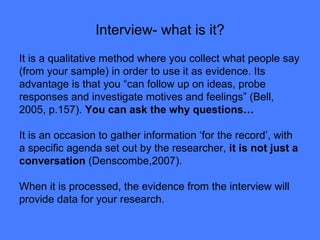 Interview- what is it? It is a qualitative method where you collect what people say (from your sample) in order to use it as evidence. Its advantage is that you “can follow up on ideas, probe responses and investigate motives and feelings” (Bell, 2005, p.157).  You can ask the why questions… It is an occasion to gather information ‘for the record’, with a specific agenda set out by the researcher,  it is not just a conversation  (Denscombe,2007).  When it is processed, the evidence from the interview will provide data for your research.  