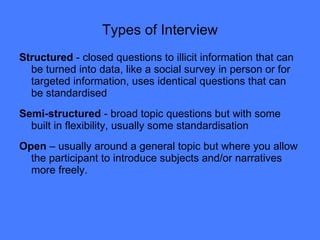 Types of Interview Structured  - closed questions to illicit information that can be turned into data, like a social survey in person or for targeted information, uses identical questions that can be standardised Semi-structured  - broad topic questions but with some built in flexibility, usually some standardisation  Open  – usually around a general topic but where you allow the participant to introduce subjects and/or narratives more freely.  