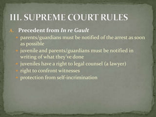 A. Precedent from In re Gault
   parents/guardians must be notified of the arrest as soon
      as possible
     juvenile and parents/guardians must be notified in
      writing of what they’ve done
     juveniles have a right to legal counsel (a lawyer)
     right to confront witnesses
     protection from self-incrimination
 