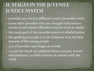  juveniles are tried in different courts (juvenile court)
 some older juveniles who are charged with serious
    crimes or are repeat offenders may be tried as adults.
   the main goal of the juvenile system is rehabilitation
   the guiding principle is to do whatever is in the best
    interest of the young people
   3/4 of juvenile cases begin as arrests
   1/4 are the result of a petition from a parent, school
    administrator, or other person in contact with the
    child
 