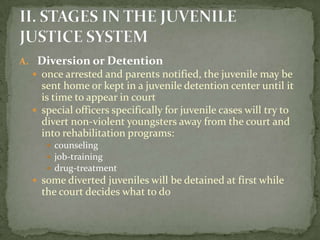 A. Diversion or Detention
   once arrested and parents notified, the juvenile may be
    sent home or kept in a juvenile detention center until it
    is time to appear in court
   special officers specifically for juvenile cases will try to
    divert non-violent youngsters away from the court and
    into rehabilitation programs:
      counseling
      job-training
      drug-treatment
   some diverted juveniles will be detained at first while
    the court decides what to do
 
