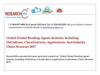 Call 866-997-4948 (Us-Canada Toll Free) Tel: +1-518-618-1030 with your industry research
requirements or email the details on sales@researchmoz.us
Global Dental Bonding Agents Industry Including
Definitions, Classifications, Applications And Industry
Chain Structure 2017
ResearchMoz presents this most up-to-date research on "Global Dental Bonding Agents
Industry Including Definitions, Classifications, Applications And Industry Chain Structure
2017".
 