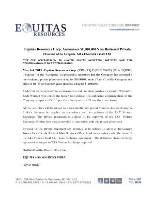 Equitas Resources Corp. Announces $1,000,000 Non-Brokered Private
Placement to Acquire Alta Floresta Gold Ltd.
NOT FOR DISTRIBUTION TO UNITED STATES NEWSWIRE SERVICES NOR FOR
DISSEMINATION IN THE UNITED STATES
March 4, 2015 - Equitas Resources Corp. (TSXv: EQT) (FSE: T6UN) (USA: EQTRF)
(“Equitas” or the “Company”) is pleased to announce that the Company has arranged a
non-brokered private placement of up to 20,000,000 units (“Units”) of the Company at a
price of $0.05 per Unit for gross proceeds of up to $1,000,000.
Each Unit will consist of one common share and one share purchase warrant (“Warrant”).
Each Warrant will entitle the holder to purchase one additional common share of the
Company at a price of $0.10 per share for a period of 24 months from closing.
All the securities will be subject to a four-month hold period from the date of closing. A
finder’s fee may be payable, in accordance with the policies of the TSX Venture
Exchange. The private placement is subject to the approval of the TSX Venture
Exchange. Finders fees may be payable in connection with this private placement.
Proceeds of the private placement are expected to be utilised to advance the Cajueiro
Project, located in the States of Mato Grosso and Para, Brazil in accordance with the terms of
the Alta Floresta Gold Ltd. share exchange agreement. The definitive share exchange
agreement is subject to TSX Venture Exchange approval.
On Behalf of the Board of Directors,
EQUITAS RESOURCES CORP.
“Kyler Hardy”
 