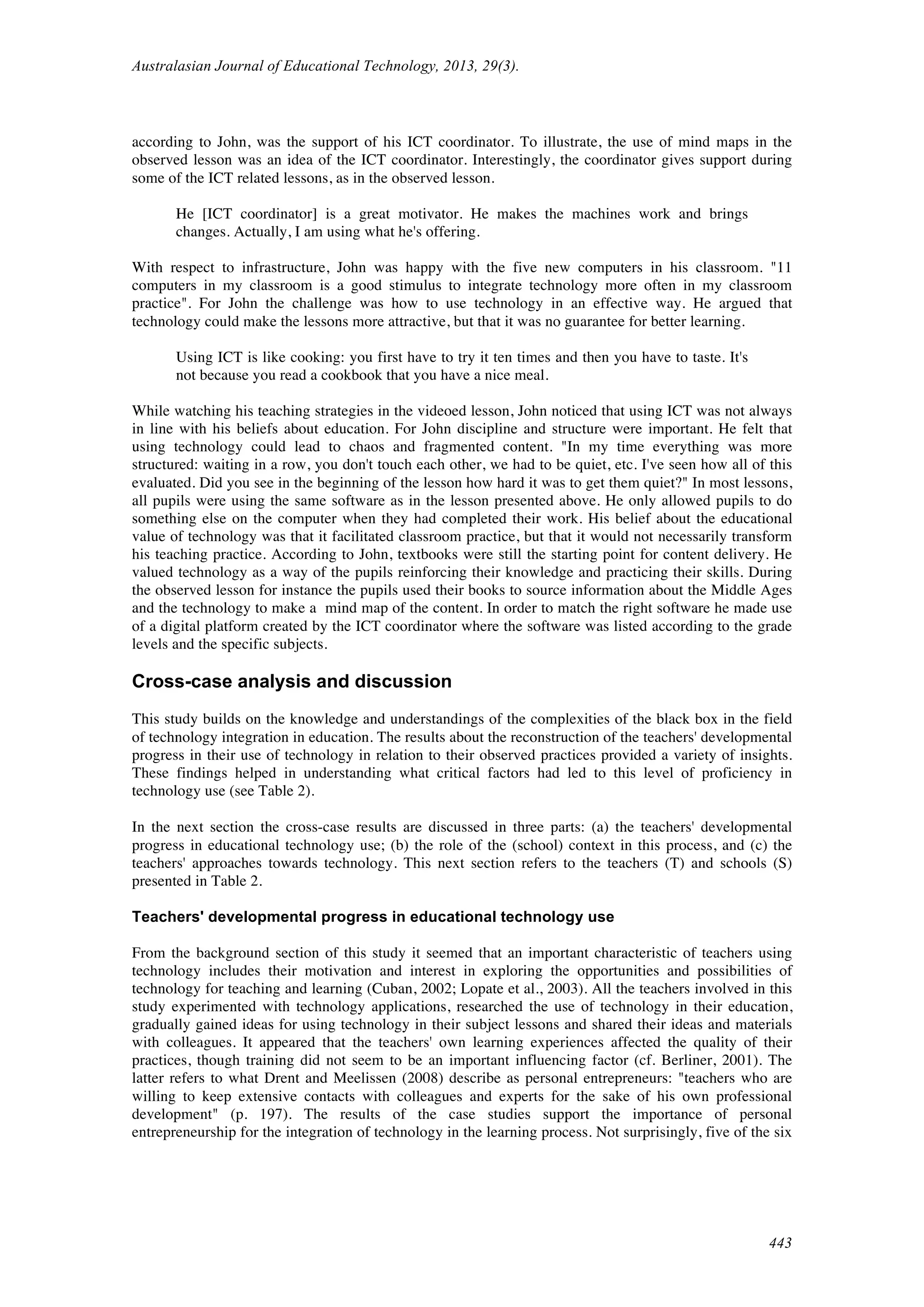 Australasian Journal of Educational Technology, 2013, 29(3).
443
according to John, was the support of his ICT coordinator. To illustrate, the use of mind maps in the
observed lesson was an idea of the ICT coordinator. Interestingly, the coordinator gives support during
some of the ICT related lessons, as in the observed lesson.
He [ICT coordinator] is a great motivator. He makes the machines work and brings
changes. Actually, I am using what he's offering.
With respect to infrastructure, John was happy with the five new computers in his classroom. "11
computers in my classroom is a good stimulus to integrate technology more often in my classroom
practice". For John the challenge was how to use technology in an effective way. He argued that
technology could make the lessons more attractive, but that it was no guarantee for better learning.
Using ICT is like cooking: you first have to try it ten times and then you have to taste. It's
not because you read a cookbook that you have a nice meal.
While watching his teaching strategies in the videoed lesson, John noticed that using ICT was not always
in line with his beliefs about education. For John discipline and structure were important. He felt that
using technology could lead to chaos and fragmented content. "In my time everything was more
structured: waiting in a row, you don't touch each other, we had to be quiet, etc. I've seen how all of this
evaluated. Did you see in the beginning of the lesson how hard it was to get them quiet?" In most lessons,
all pupils were using the same software as in the lesson presented above. He only allowed pupils to do
something else on the computer when they had completed their work. His belief about the educational
value of technology was that it facilitated classroom practice, but that it would not necessarily transform
his teaching practice. According to John, textbooks were still the starting point for content delivery. He
valued technology as a way of the pupils reinforcing their knowledge and practicing their skills. During
the observed lesson for instance the pupils used their books to source information about the Middle Ages
and the technology to make a mind map of the content. In order to match the right software he made use
of a digital platform created by the ICT coordinator where the software was listed according to the grade
levels and the specific subjects.
Cross-case analysis and discussion
This study builds on the knowledge and understandings of the complexities of the black box in the field
of technology integration in education. The results about the reconstruction of the teachers' developmental
progress in their use of technology in relation to their observed practices provided a variety of insights.
These findings helped in understanding what critical factors had led to this level of proficiency in
technology use (see Table 2).
In the next section the cross-case results are discussed in three parts: (a) the teachers' developmental
progress in educational technology use; (b) the role of the (school) context in this process, and (c) the
teachers' approaches towards technology. This next section refers to the teachers (T) and schools (S)
presented in Table 2.
Teachers' developmental progress in educational technology use
From the background section of this study it seemed that an important characteristic of teachers using
technology includes their motivation and interest in exploring the opportunities and possibilities of
technology for teaching and learning (Cuban, 2002; Lopate et al., 2003). All the teachers involved in this
study experimented with technology applications, researched the use of technology in their education,
gradually gained ideas for using technology in their subject lessons and shared their ideas and materials
with colleagues. It appeared that the teachers' own learning experiences affected the quality of their
practices, though training did not seem to be an important influencing factor (cf. Berliner, 2001). The
latter refers to what Drent and Meelissen (2008) describe as personal entrepreneurs: "teachers who are
willing to keep extensive contacts with colleagues and experts for the sake of his own professional
development" (p. 197). The results of the case studies support the importance of personal
entrepreneurship for the integration of technology in the learning process. Not surprisingly, five of the six
 