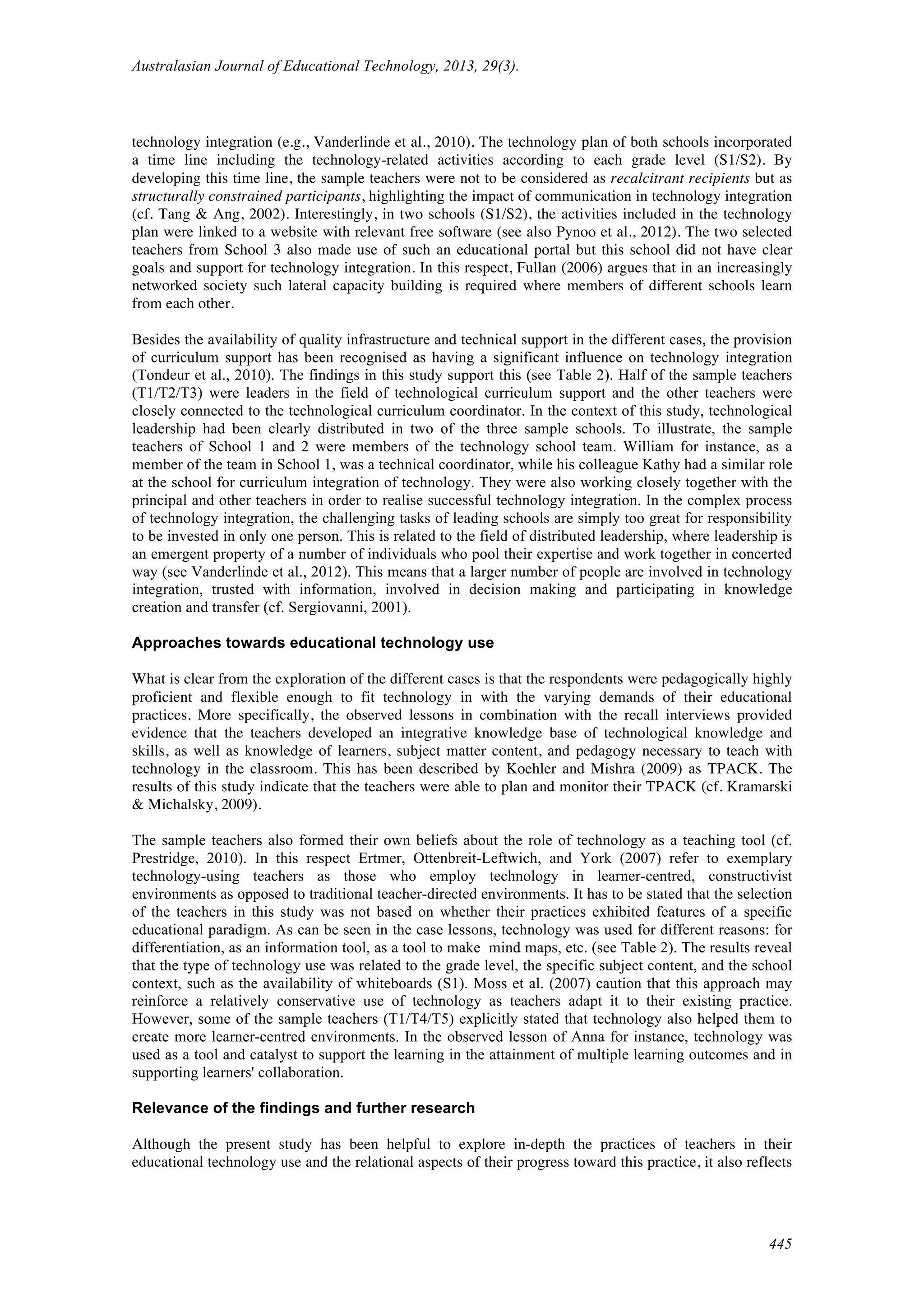 Australasian Journal of Educational Technology, 2013, 29(3).
445
technology integration (e.g., Vanderlinde et al., 2010). The technology plan of both schools incorporated
a time line including the technology-related activities according to each grade level (S1/S2). By
developing this time line, the sample teachers were not to be considered as recalcitrant recipients but as
structurally constrained participants, highlighting the impact of communication in technology integration
(cf. Tang & Ang, 2002). Interestingly, in two schools (S1/S2), the activities included in the technology
plan were linked to a website with relevant free software (see also Pynoo et al., 2012). The two selected
teachers from School 3 also made use of such an educational portal but this school did not have clear
goals and support for technology integration. In this respect, Fullan (2006) argues that in an increasingly
networked society such lateral capacity building is required where members of different schools learn
from each other.
Besides the availability of quality infrastructure and technical support in the different cases, the provision
of curriculum support has been recognised as having a significant influence on technology integration
(Tondeur et al., 2010). The findings in this study support this (see Table 2). Half of the sample teachers
(T1/T2/T3) were leaders in the field of technological curriculum support and the other teachers were
closely connected to the technological curriculum coordinator. In the context of this study, technological
leadership had been clearly distributed in two of the three sample schools. To illustrate, the sample
teachers of School 1 and 2 were members of the technology school team. William for instance, as a
member of the team in School 1, was a technical coordinator, while his colleague Kathy had a similar role
at the school for curriculum integration of technology. They were also working closely together with the
principal and other teachers in order to realise successful technology integration. In the complex process
of technology integration, the challenging tasks of leading schools are simply too great for responsibility
to be invested in only one person. This is related to the field of distributed leadership, where leadership is
an emergent property of a number of individuals who pool their expertise and work together in concerted
way (see Vanderlinde et al., 2012). This means that a larger number of people are involved in technology
integration, trusted with information, involved in decision making and participating in knowledge
creation and transfer (cf. Sergiovanni, 2001).
Approaches towards educational technology use
What is clear from the exploration of the different cases is that the respondents were pedagogically highly
proficient and flexible enough to fit technology in with the varying demands of their educational
practices. More specifically, the observed lessons in combination with the recall interviews provided
evidence that the teachers developed an integrative knowledge base of technological knowledge and
skills, as well as knowledge of learners, subject matter content, and pedagogy necessary to teach with
technology in the classroom. This has been described by Koehler and Mishra (2009) as TPACK. The
results of this study indicate that the teachers were able to plan and monitor their TPACK (cf. Kramarski
& Michalsky, 2009).
The sample teachers also formed their own beliefs about the role of technology as a teaching tool (cf.
Prestridge, 2010). In this respect Ertmer, Ottenbreit-Leftwich, and York (2007) refer to exemplary
technology-using teachers as those who employ technology in learner-centred, constructivist
environments as opposed to traditional teacher-directed environments. It has to be stated that the selection
of the teachers in this study was not based on whether their practices exhibited features of a specific
educational paradigm. As can be seen in the case lessons, technology was used for different reasons: for
differentiation, as an information tool, as a tool to make mind maps, etc. (see Table 2). The results reveal
that the type of technology use was related to the grade level, the specific subject content, and the school
context, such as the availability of whiteboards (S1). Moss et al. (2007) caution that this approach may
reinforce a relatively conservative use of technology as teachers adapt it to their existing practice.
However, some of the sample teachers (T1/T4/T5) explicitly stated that technology also helped them to
create more learner-centred environments. In the observed lesson of Anna for instance, technology was
used as a tool and catalyst to support the learning in the attainment of multiple learning outcomes and in
supporting learners' collaboration.
Relevance of the findings and further research
Although the present study has been helpful to explore in-depth the practices of teachers in their
educational technology use and the relational aspects of their progress toward this practice, it also reflects
 