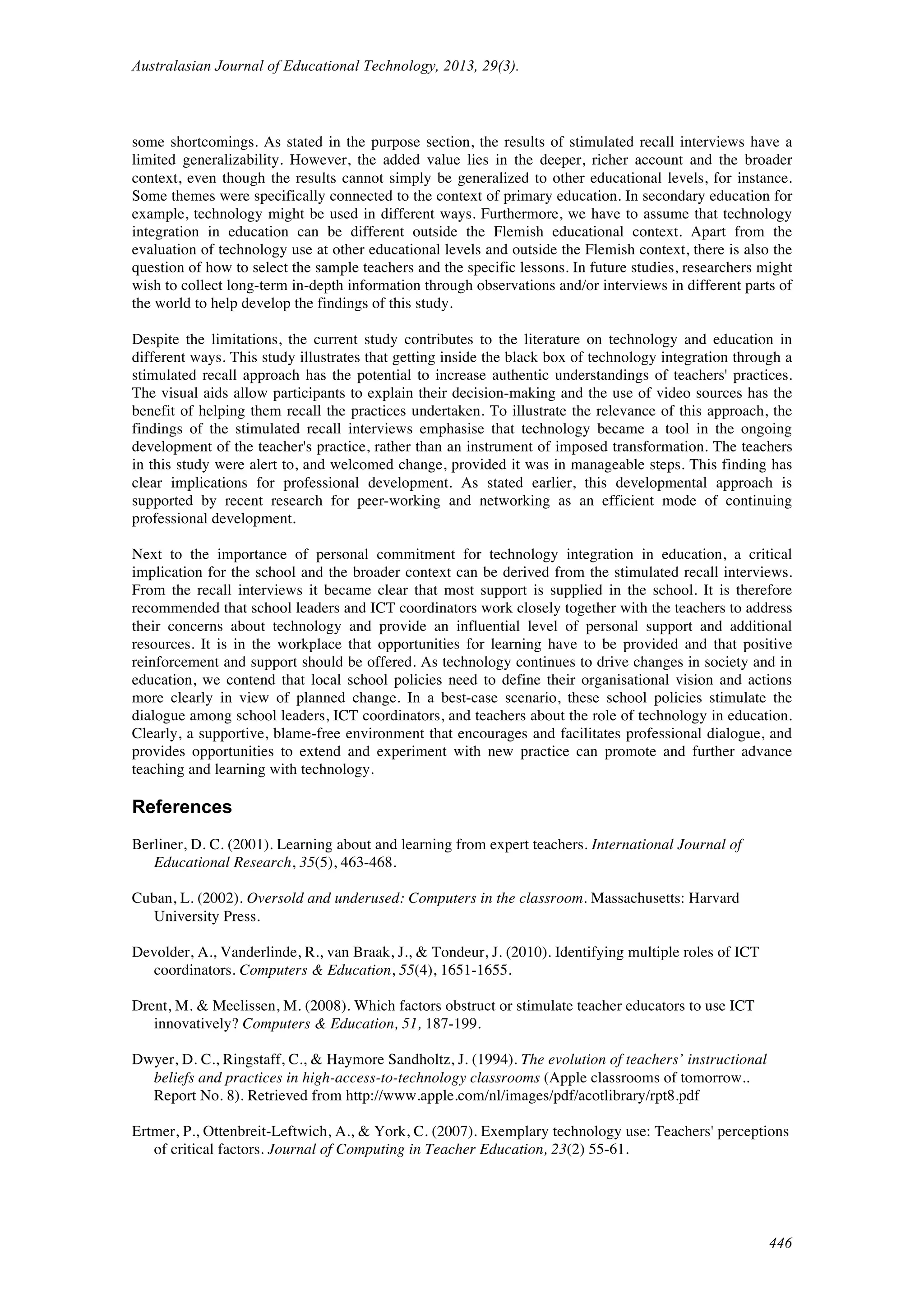 Australasian Journal of Educational Technology, 2013, 29(3).
446
some shortcomings. As stated in the purpose section, the results of stimulated recall interviews have a
limited generalizability. However, the added value lies in the deeper, richer account and the broader
context, even though the results cannot simply be generalized to other educational levels, for instance.
Some themes were specifically connected to the context of primary education. In secondary education for
example, technology might be used in different ways. Furthermore, we have to assume that technology
integration in education can be different outside the Flemish educational context. Apart from the
evaluation of technology use at other educational levels and outside the Flemish context, there is also the
question of how to select the sample teachers and the specific lessons. In future studies, researchers might
wish to collect long-term in-depth information through observations and/or interviews in different parts of
the world to help develop the findings of this study.
Despite the limitations, the current study contributes to the literature on technology and education in
different ways. This study illustrates that getting inside the black box of technology integration through a
stimulated recall approach has the potential to increase authentic understandings of teachers' practices.
The visual aids allow participants to explain their decision-making and the use of video sources has the
benefit of helping them recall the practices undertaken. To illustrate the relevance of this approach, the
findings of the stimulated recall interviews emphasise that technology became a tool in the ongoing
development of the teacher's practice, rather than an instrument of imposed transformation. The teachers
in this study were alert to, and welcomed change, provided it was in manageable steps. This finding has
clear implications for professional development. As stated earlier, this developmental approach is
supported by recent research for peer-working and networking as an efficient mode of continuing
professional development.
Next to the importance of personal commitment for technology integration in education, a critical
implication for the school and the broader context can be derived from the stimulated recall interviews.
From the recall interviews it became clear that most support is supplied in the school. It is therefore
recommended that school leaders and ICT coordinators work closely together with the teachers to address
their concerns about technology and provide an influential level of personal support and additional
resources. It is in the workplace that opportunities for learning have to be provided and that positive
reinforcement and support should be offered. As technology continues to drive changes in society and in
education, we contend that local school policies need to define their organisational vision and actions
more clearly in view of planned change. In a best-case scenario, these school policies stimulate the
dialogue among school leaders, ICT coordinators, and teachers about the role of technology in education.
Clearly, a supportive, blame-free environment that encourages and facilitates professional dialogue, and
provides opportunities to extend and experiment with new practice can promote and further advance
teaching and learning with technology.
References
Berliner, D. C. (2001). Learning about and learning from expert teachers. International Journal of
Educational Research, 35(5), 463-468.
Cuban, L. (2002). Oversold and underused: Computers in the classroom. Massachusetts: Harvard
University Press.
Devolder, A., Vanderlinde, R., van Braak, J., & Tondeur, J. (2010). Identifying multiple roles of ICT
coordinators. Computers & Education, 55(4), 1651-1655.
Drent, M. & Meelissen, M. (2008). Which factors obstruct or stimulate teacher educators to use ICT
innovatively? Computers & Education, 51, 187-199.
Dwyer, D. C., Ringstaff, C., & Haymore Sandholtz, J. (1994). The evolution of teachers’ instructional
beliefs and practices in high-access-to-technology classrooms (Apple classrooms of tomorrow..
Report No. 8). Retrieved from http://www.apple.com/nl/images/pdf/acotlibrary/rpt8.pdf
Ertmer, P., Ottenbreit-Leftwich, A., & York, C. (2007). Exemplary technology use: Teachers' perceptions
of critical factors. Journal of Computing in Teacher Education, 23(2) 55-61.
 