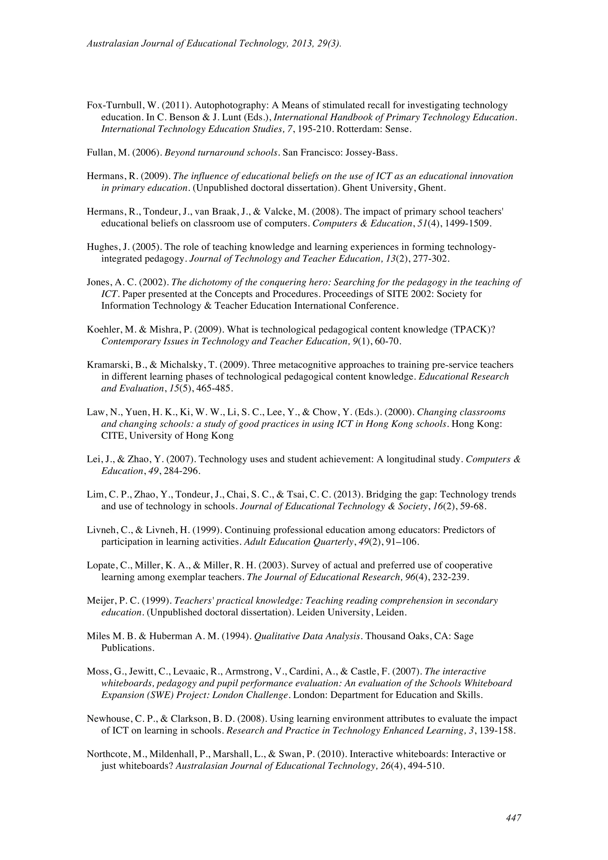 Australasian Journal of Educational Technology, 2013, 29(3).
447
Fox-Turnbull, W. (2011). Autophotography: A Means of stimulated recall for investigating technology
education. In C. Benson & J. Lunt (Eds.), International Handbook of Primary Technology Education.
International Technology Education Studies, 7, 195-210. Rotterdam: Sense.
Fullan, M. (2006). Beyond turnaround schools. San Francisco: Jossey-Bass.
Hermans, R. (2009). The influence of educational beliefs on the use of ICT as an educational innovation
in primary education. (Unpublished doctoral dissertation). Ghent University, Ghent.
Hermans, R., Tondeur, J., van Braak, J., & Valcke, M. (2008). The impact of primary school teachers'
educational beliefs on classroom use of computers. Computers & Education, 51(4), 1499-1509.
Hughes, J. (2005). The role of teaching knowledge and learning experiences in forming technology-
integrated pedagogy. Journal of Technology and Teacher Education, 13(2), 277-302.
Jones, A. C. (2002). The dichotomy of the conquering hero: Searching for the pedagogy in the teaching of
ICT. Paper presented at the Concepts and Procedures. Proceedings of SITE 2002: Society for
Information Technology & Teacher Education International Conference.
Koehler, M. & Mishra, P. (2009). What is technological pedagogical content knowledge (TPACK)?
Contemporary Issues in Technology and Teacher Education, 9(1), 60-70.
Kramarski, B., & Michalsky, T. (2009). Three metacognitive approaches to training pre-service teachers
in different learning phases of technological pedagogical content knowledge. Educational Research
and Evaluation, 15(5), 465-485.
Law, N., Yuen, H. K., Ki, W. W., Li, S. C., Lee, Y., & Chow, Y. (Eds.). (2000). Changing classrooms
and changing schools: a study of good practices in using ICT in Hong Kong schools. Hong Kong:
CITE, University of Hong Kong
Lei, J., & Zhao, Y. (2007). Technology uses and student achievement: A longitudinal study. Computers &
Education, 49, 284-296.
Lim, C. P., Zhao, Y., Tondeur, J., Chai, S. C., & Tsai, C. C. (2013). Bridging the gap: Technology trends
and use of technology in schools. Journal of Educational Technology & Society, 16(2), 59-68.
Livneh, C., & Livneh, H. (1999). Continuing professional education among educators: Predictors of
participation in learning activities. Adult Education Quarterly, 49(2), 91–106.
Lopate, C., Miller, K. A., & Miller, R. H. (2003). Survey of actual and preferred use of cooperative
learning among exemplar teachers. The Journal of Educational Research, 96(4), 232-239.
Meijer, P. C. (1999). Teachers' practical knowledge: Teaching reading comprehension in secondary
education. (Unpublished doctoral dissertation). Leiden University, Leiden.
Miles M. B. & Huberman A. M. (1994). Qualitative Data Analysis. Thousand Oaks, CA: Sage
Publications.
Moss, G., Jewitt, C., Levaaic, R., Armstrong, V., Cardini, A., & Castle, F. (2007). The interactive
whiteboards, pedagogy and pupil performance evaluation: An evaluation of the Schools Whiteboard
Expansion (SWE) Project: London Challenge. London: Department for Education and Skills.
Newhouse, C. P., & Clarkson, B. D. (2008). Using learning environment attributes to evaluate the impact
of ICT on learning in schools. Research and Practice in Technology Enhanced Learning, 3, 139-158.
Northcote, M., Mildenhall, P., Marshall, L., & Swan, P. (2010). Interactive whiteboards: Interactive or
just whiteboards? Australasian Journal of Educational Technology, 26(4), 494-510.
 