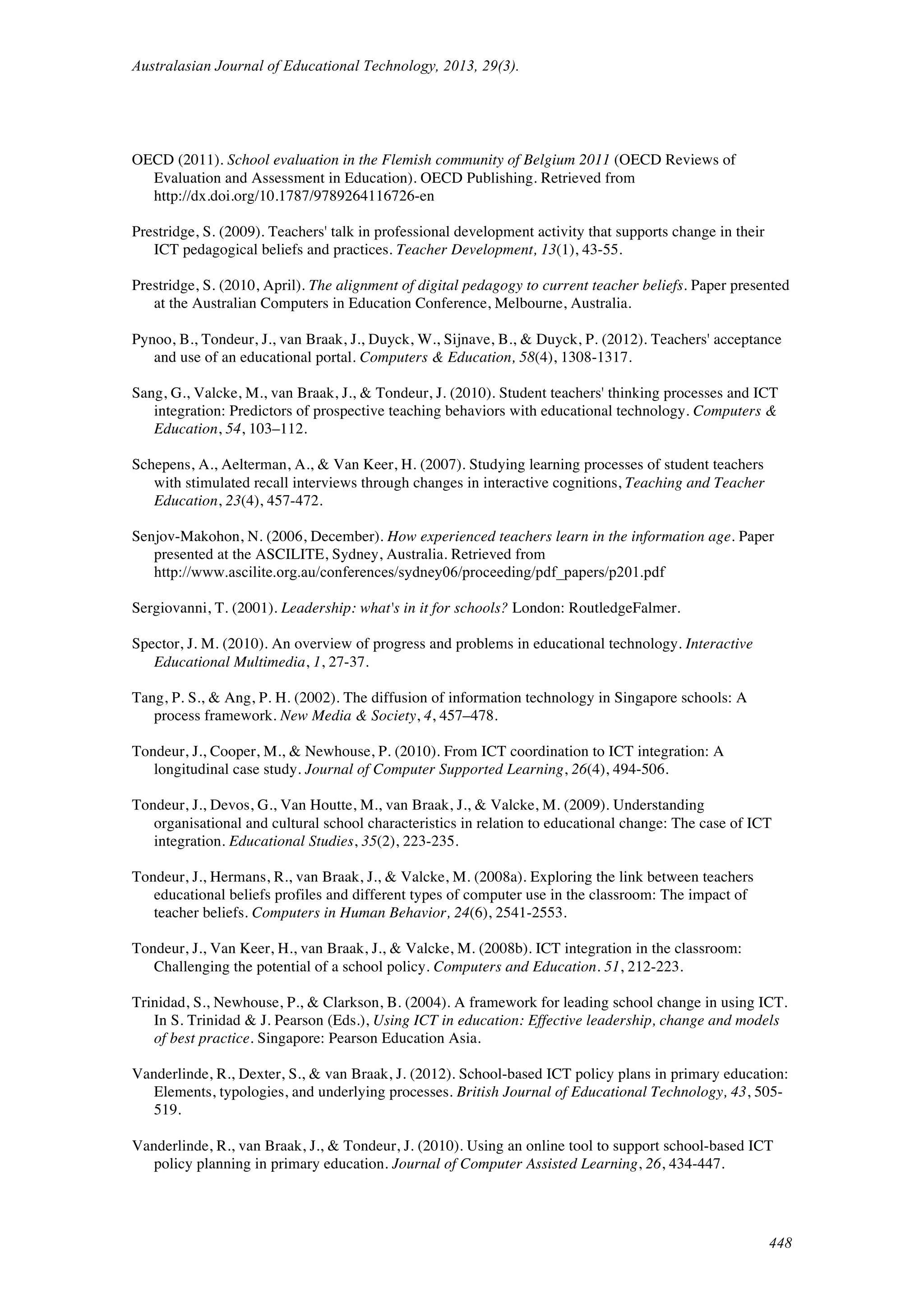 Australasian Journal of Educational Technology, 2013, 29(3).
448
OECD (2011). School evaluation in the Flemish community of Belgium 2011 (OECD Reviews of
Evaluation and Assessment in Education). OECD Publishing. Retrieved from
http://dx.doi.org/10.1787/9789264116726-en
Prestridge, S. (2009). Teachers' talk in professional development activity that supports change in their
ICT pedagogical beliefs and practices. Teacher Development, 13(1), 43-55.
Prestridge, S. (2010, April). The alignment of digital pedagogy to current teacher beliefs. Paper presented
at the Australian Computers in Education Conference, Melbourne, Australia.
Pynoo, B., Tondeur, J., van Braak, J., Duyck, W., Sijnave, B., & Duyck, P. (2012). Teachers' acceptance
and use of an educational portal. Computers & Education, 58(4), 1308-1317.
Sang, G., Valcke, M., van Braak, J., & Tondeur, J. (2010). Student teachers' thinking processes and ICT
integration: Predictors of prospective teaching behaviors with educational technology. Computers &
Education, 54, 103–112.
Schepens, A., Aelterman, A., & Van Keer, H. (2007). Studying learning processes of student teachers
with stimulated recall interviews through changes in interactive cognitions, Teaching and Teacher
Education, 23(4), 457-472.
Senjov-Makohon, N. (2006, December). How experienced teachers learn in the information age. Paper
presented at the ASCILITE, Sydney, Australia. Retrieved from
http://www.ascilite.org.au/conferences/sydney06/proceeding/pdf_papers/p201.pdf
Sergiovanni, T. (2001). Leadership: what's in it for schools? London: RoutledgeFalmer.
Spector, J. M. (2010). An overview of progress and problems in educational technology. Interactive
Educational Multimedia, 1, 27-37.
Tang, P. S., & Ang, P. H. (2002). The diffusion of information technology in Singapore schools: A
process framework. New Media & Society, 4, 457–478.
Tondeur, J., Cooper, M., & Newhouse, P. (2010). From ICT coordination to ICT integration: A
longitudinal case study. Journal of Computer Supported Learning, 26(4), 494-506.
Tondeur, J., Devos, G., Van Houtte, M., van Braak, J., & Valcke, M. (2009). Understanding
organisational and cultural school characteristics in relation to educational change: The case of ICT
integration. Educational Studies, 35(2), 223-235.
Tondeur, J., Hermans, R., van Braak, J., & Valcke, M. (2008a). Exploring the link between teachers
educational beliefs profiles and different types of computer use in the classroom: The impact of
teacher beliefs. Computers in Human Behavior, 24(6), 2541-2553.
Tondeur, J., Van Keer, H., van Braak, J., & Valcke, M. (2008b). ICT integration in the classroom:
Challenging the potential of a school policy. Computers and Education. 51, 212-223.
Trinidad, S., Newhouse, P., & Clarkson, B. (2004). A framework for leading school change in using ICT.
In S. Trinidad & J. Pearson (Eds.), Using ICT in education: Effective leadership, change and models
of best practice. Singapore: Pearson Education Asia.
Vanderlinde, R., Dexter, S., & van Braak, J. (2012). School-based ICT policy plans in primary education:
Elements, typologies, and underlying processes. British Journal of Educational Technology, 43, 505-
519.
Vanderlinde, R., van Braak, J., & Tondeur, J. (2010). Using an online tool to support school-based ICT
policy planning in primary education. Journal of Computer Assisted Learning, 26, 434-447.
 