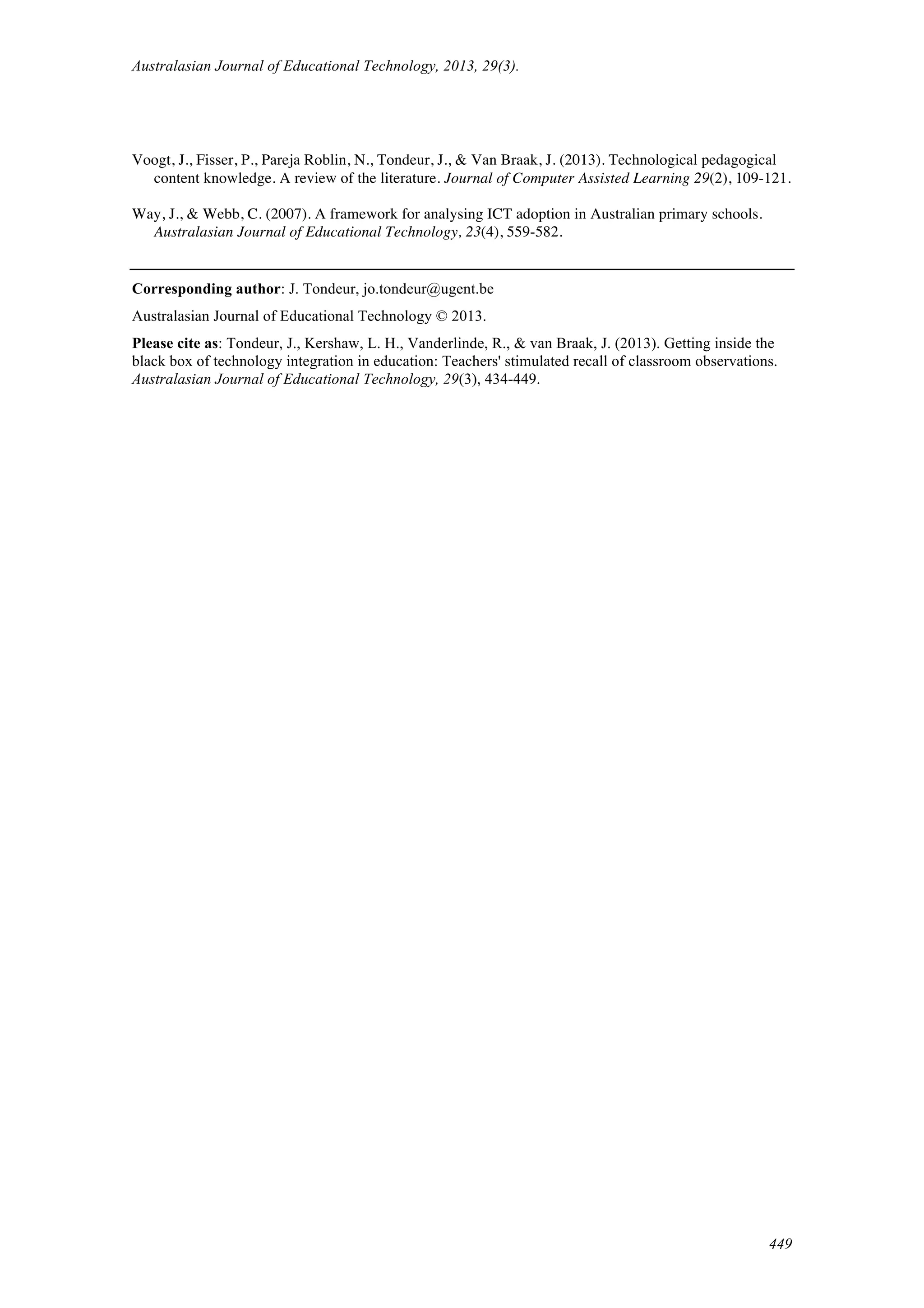Australasian Journal of Educational Technology, 2013, 29(3).
449
Voogt, J., Fisser, P., Pareja Roblin, N., Tondeur, J., & Van Braak, J. (2013). Technological pedagogical
content knowledge. A review of the literature. Journal of Computer Assisted Learning 29(2), 109-121.
Way, J., & Webb, C. (2007). A framework for analysing ICT adoption in Australian primary schools.
Australasian Journal of Educational Technology, 23(4), 559-582.
Corresponding author: J. Tondeur, jo.tondeur@ugent.be
Australasian Journal of Educational Technology © 2013.
Please cite as: Tondeur, J., Kershaw, L. H., Vanderlinde, R., & van Braak, J. (2013). Getting inside the
black box of technology integration in education: Teachers' stimulated recall of classroom observations.
Australasian Journal of Educational Technology, 29(3), 434-449.
 