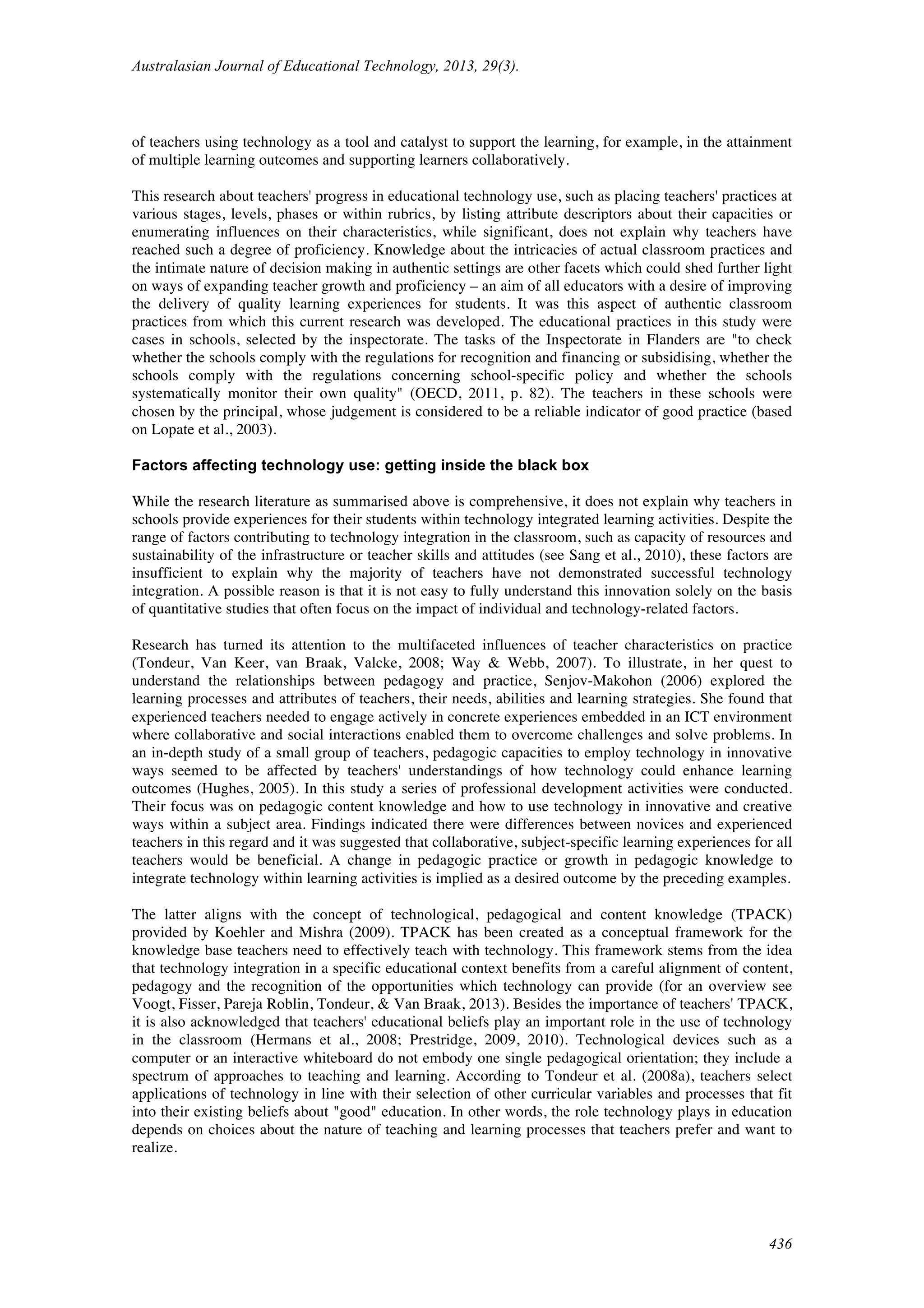 Australasian Journal of Educational Technology, 2013, 29(3).
436
of teachers using technology as a tool and catalyst to support the learning, for example, in the attainment
of multiple learning outcomes and supporting learners collaboratively.
This research about teachers' progress in educational technology use, such as placing teachers' practices at
various stages, levels, phases or within rubrics, by listing attribute descriptors about their capacities or
enumerating influences on their characteristics, while significant, does not explain why teachers have
reached such a degree of proficiency. Knowledge about the intricacies of actual classroom practices and
the intimate nature of decision making in authentic settings are other facets which could shed further light
on ways of expanding teacher growth and proficiency – an aim of all educators with a desire of improving
the delivery of quality learning experiences for students. It was this aspect of authentic classroom
practices from which this current research was developed. The educational practices in this study were
cases in schools, selected by the inspectorate. The tasks of the Inspectorate in Flanders are "to check
whether the schools comply with the regulations for recognition and financing or subsidising, whether the
schools comply with the regulations concerning school-specific policy and whether the schools
systematically monitor their own quality" (OECD, 2011, p. 82). The teachers in these schools were
chosen by the principal, whose judgement is considered to be a reliable indicator of good practice (based
on Lopate et al., 2003).
Factors affecting technology use: getting inside the black box
While the research literature as summarised above is comprehensive, it does not explain why teachers in
schools provide experiences for their students within technology integrated learning activities. Despite the
range of factors contributing to technology integration in the classroom, such as capacity of resources and
sustainability of the infrastructure or teacher skills and attitudes (see Sang et al., 2010), these factors are
insufficient to explain why the majority of teachers have not demonstrated successful technology
integration. A possible reason is that it is not easy to fully understand this innovation solely on the basis
of quantitative studies that often focus on the impact of individual and technology-related factors.
Research has turned its attention to the multifaceted influences of teacher characteristics on practice
(Tondeur, Van Keer, van Braak, Valcke, 2008; Way & Webb, 2007). To illustrate, in her quest to
understand the relationships between pedagogy and practice, Senjov-Makohon (2006) explored the
learning processes and attributes of teachers, their needs, abilities and learning strategies. She found that
experienced teachers needed to engage actively in concrete experiences embedded in an ICT environment
where collaborative and social interactions enabled them to overcome challenges and solve problems. In
an in-depth study of a small group of teachers, pedagogic capacities to employ technology in innovative
ways seemed to be affected by teachers' understandings of how technology could enhance learning
outcomes (Hughes, 2005). In this study a series of professional development activities were conducted.
Their focus was on pedagogic content knowledge and how to use technology in innovative and creative
ways within a subject area. Findings indicated there were differences between novices and experienced
teachers in this regard and it was suggested that collaborative, subject-specific learning experiences for all
teachers would be beneficial. A change in pedagogic practice or growth in pedagogic knowledge to
integrate technology within learning activities is implied as a desired outcome by the preceding examples.
The latter aligns with the concept of technological, pedagogical and content knowledge (TPACK)
provided by Koehler and Mishra (2009). TPACK has been created as a conceptual framework for the
knowledge base teachers need to effectively teach with technology. This framework stems from the idea
that technology integration in a specific educational context benefits from a careful alignment of content,
pedagogy and the recognition of the opportunities which technology can provide (for an overview see
Voogt, Fisser, Pareja Roblin, Tondeur, & Van Braak, 2013). Besides the importance of teachers' TPACK,
it is also acknowledged that teachers' educational beliefs play an important role in the use of technology
in the classroom (Hermans et al., 2008; Prestridge, 2009, 2010). Technological devices such as a
computer or an interactive whiteboard do not embody one single pedagogical orientation; they include a
spectrum of approaches to teaching and learning. According to Tondeur et al. (2008a), teachers select
applications of technology in line with their selection of other curricular variables and processes that fit
into their existing beliefs about "good" education. In other words, the role technology plays in education
depends on choices about the nature of teaching and learning processes that teachers prefer and want to
realize.
 