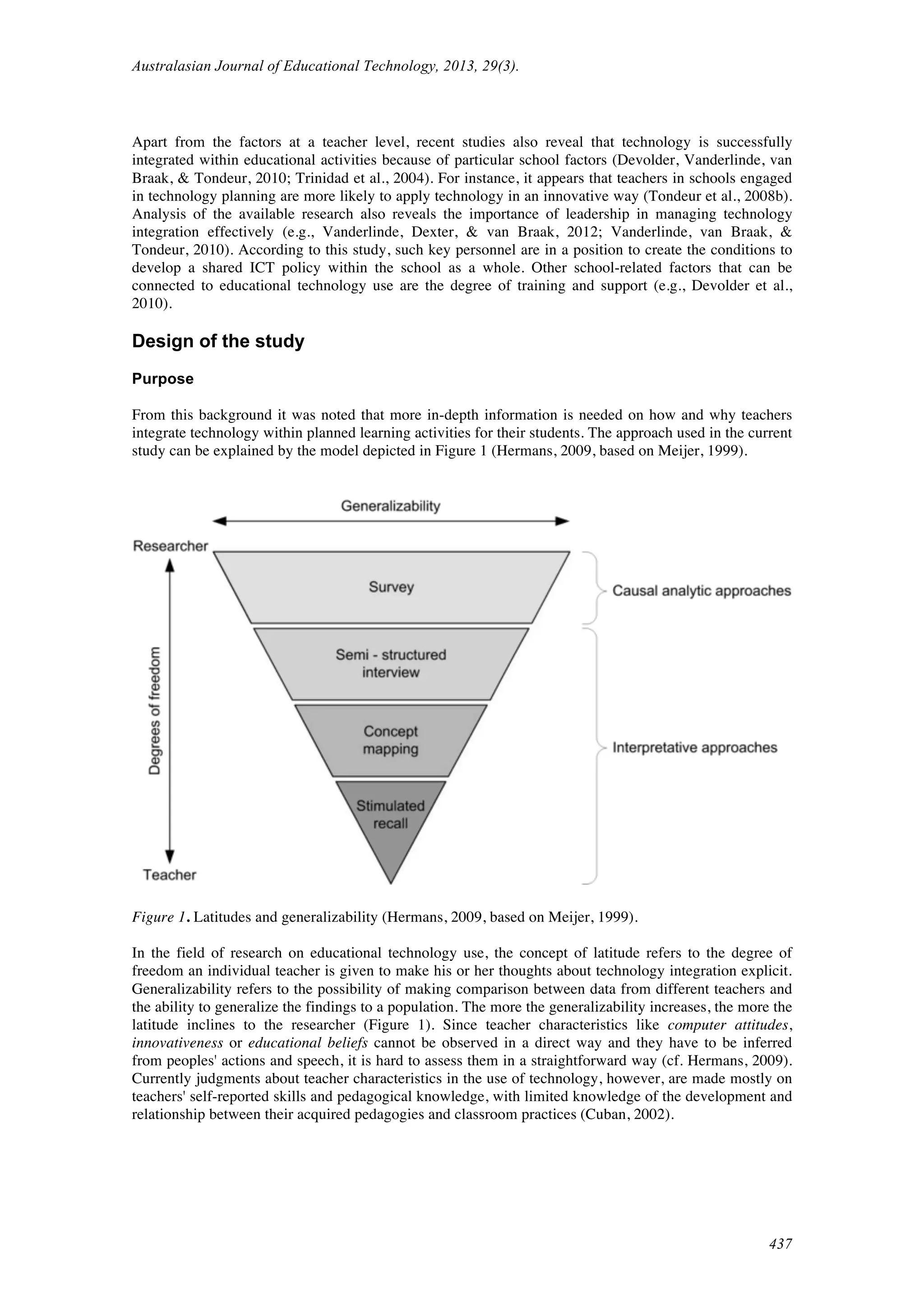 Australasian Journal of Educational Technology, 2013, 29(3).
437
Apart from the factors at a teacher level, recent studies also reveal that technology is successfully
integrated within educational activities because of particular school factors (Devolder, Vanderlinde, van
Braak, & Tondeur, 2010; Trinidad et al., 2004). For instance, it appears that teachers in schools engaged
in technology planning are more likely to apply technology in an innovative way (Tondeur et al., 2008b).
Analysis of the available research also reveals the importance of leadership in managing technology
integration effectively (e.g., Vanderlinde, Dexter, & van Braak, 2012; Vanderlinde, van Braak, &
Tondeur, 2010). According to this study, such key personnel are in a position to create the conditions to
develop a shared ICT policy within the school as a whole. Other school-related factors that can be
connected to educational technology use are the degree of training and support (e.g., Devolder et al.,
2010).
Design of the study
Purpose
From this background it was noted that more in-depth information is needed on how and why teachers
integrate technology within planned learning activities for their students. The approach used in the current
study can be explained by the model depicted in Figure 1 (Hermans, 2009, based on Meijer, 1999).
Figure 1. Latitudes and generalizability (Hermans, 2009, based on Meijer, 1999).
In the field of research on educational technology use, the concept of latitude refers to the degree of
freedom an individual teacher is given to make his or her thoughts about technology integration explicit.
Generalizability refers to the possibility of making comparison between data from different teachers and
the ability to generalize the findings to a population. The more the generalizability increases, the more the
latitude inclines to the researcher (Figure 1). Since teacher characteristics like computer attitudes,
innovativeness or educational beliefs cannot be observed in a direct way and they have to be inferred
from peoples' actions and speech, it is hard to assess them in a straightforward way (cf. Hermans, 2009).
Currently judgments about teacher characteristics in the use of technology, however, are made mostly on
teachers' self-reported skills and pedagogical knowledge, with limited knowledge of the development and
relationship between their acquired pedagogies and classroom practices (Cuban, 2002).
 