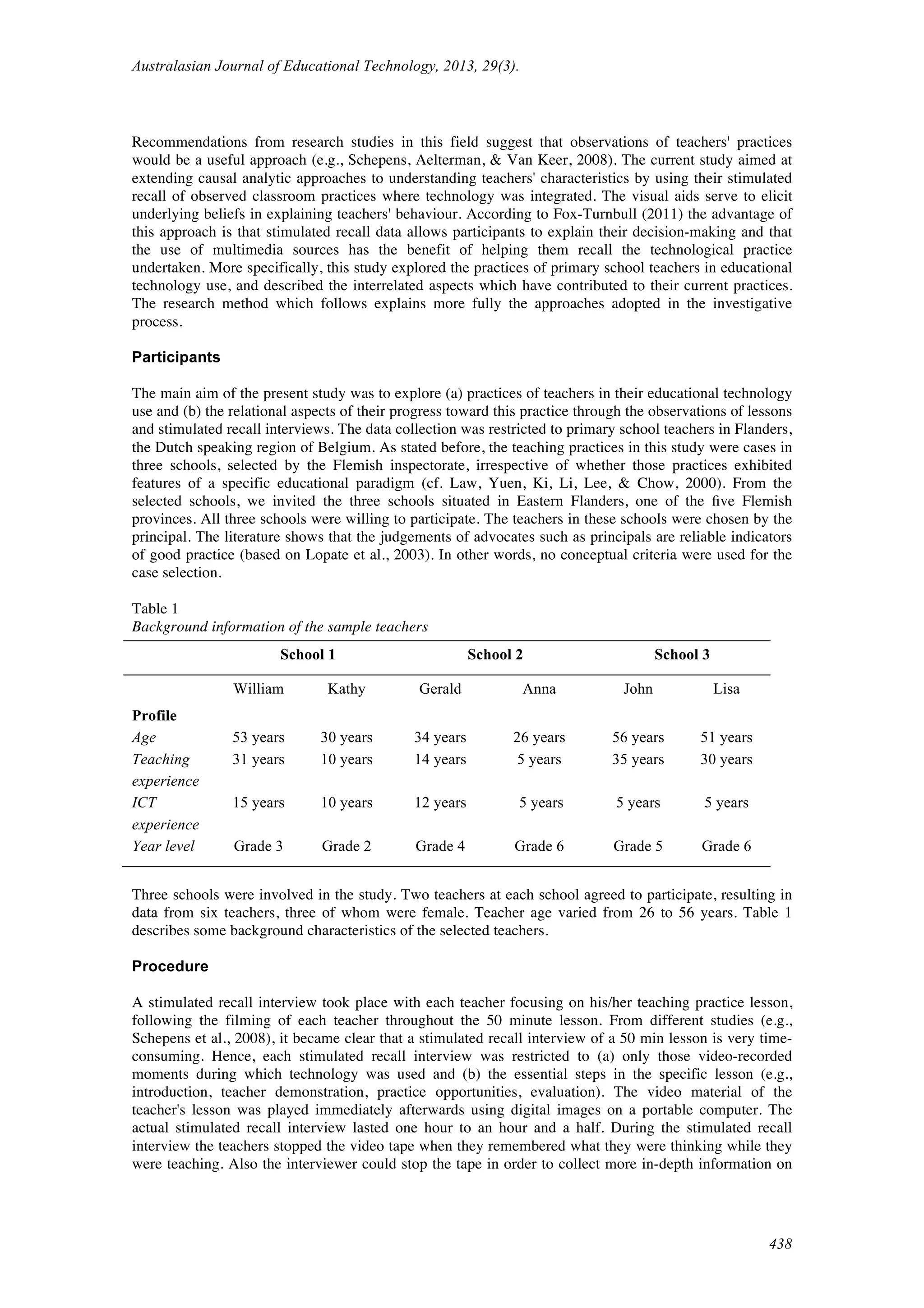Australasian Journal of Educational Technology, 2013, 29(3).
438
Recommendations from research studies in this field suggest that observations of teachers' practices
would be a useful approach (e.g., Schepens, Aelterman, & Van Keer, 2008). The current study aimed at
extending causal analytic approaches to understanding teachers' characteristics by using their stimulated
recall of observed classroom practices where technology was integrated. The visual aids serve to elicit
underlying beliefs in explaining teachers' behaviour. According to Fox-Turnbull (2011) the advantage of
this approach is that stimulated recall data allows participants to explain their decision-making and that
the use of multimedia sources has the benefit of helping them recall the technological practice
undertaken. More specifically, this study explored the practices of primary school teachers in educational
technology use, and described the interrelated aspects which have contributed to their current practices.
The research method which follows explains more fully the approaches adopted in the investigative
process.
Participants
The main aim of the present study was to explore (a) practices of teachers in their educational technology
use and (b) the relational aspects of their progress toward this practice through the observations of lessons
and stimulated recall interviews. The data collection was restricted to primary school teachers in Flanders,
the Dutch speaking region of Belgium. As stated before, the teaching practices in this study were cases in
three schools, selected by the Flemish inspectorate, irrespective of whether those practices exhibited
features of a specific educational paradigm (cf. Law, Yuen, Ki, Li, Lee, & Chow, 2000). From the
selected schools, we invited the three schools situated in Eastern Flanders, one of the ﬁve Flemish
provinces. All three schools were willing to participate. The teachers in these schools were chosen by the
principal. The literature shows that the judgements of advocates such as principals are reliable indicators
of good practice (based on Lopate et al., 2003). In other words, no conceptual criteria were used for the
case selection.
Table 1
Background information of the sample teachers
School 1 School 2 School 3
William Kathy Gerald Anna John Lisa
Profile
Age 53 years 30 years 34 years 26 years 56 years 51 years
Teaching
experience
31 years 10 years 14 years 5 years 35 years 30 years
ICT
experience
15 years 10 years 12 years 5 years 5 years 5 years
Year level Grade 3 Grade 2 Grade 4 Grade 6 Grade 5 Grade 6
Three schools were involved in the study. Two teachers at each school agreed to participate, resulting in
data from six teachers, three of whom were female. Teacher age varied from 26 to 56 years. Table 1
describes some background characteristics of the selected teachers.
Procedure
A stimulated recall interview took place with each teacher focusing on his/her teaching practice lesson,
following the filming of each teacher throughout the 50 minute lesson. From different studies (e.g.,
Schepens et al., 2008), it became clear that a stimulated recall interview of a 50 min lesson is very time-
consuming. Hence, each stimulated recall interview was restricted to (a) only those video-recorded
moments during which technology was used and (b) the essential steps in the specific lesson (e.g.,
introduction, teacher demonstration, practice opportunities, evaluation). The video material of the
teacher's lesson was played immediately afterwards using digital images on a portable computer. The
actual stimulated recall interview lasted one hour to an hour and a half. During the stimulated recall
interview the teachers stopped the video tape when they remembered what they were thinking while they
were teaching. Also the interviewer could stop the tape in order to collect more in-depth information on
 