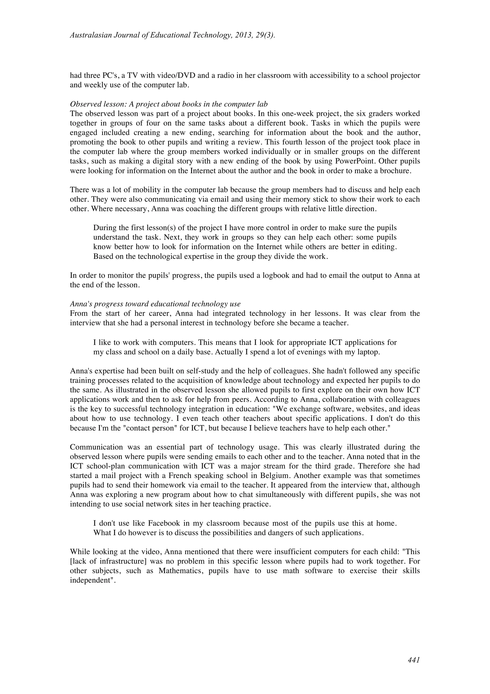 Australasian Journal of Educational Technology, 2013, 29(3).
441
had three PC's, a TV with video/DVD and a radio in her classroom with accessibility to a school projector
and weekly use of the computer lab.
Observed lesson: A project about books in the computer lab
The observed lesson was part of a project about books. In this one-week project, the six graders worked
together in groups of four on the same tasks about a different book. Tasks in which the pupils were
engaged included creating a new ending, searching for information about the book and the author,
promoting the book to other pupils and writing a review. This fourth lesson of the project took place in
the computer lab where the group members worked individually or in smaller groups on the different
tasks, such as making a digital story with a new ending of the book by using PowerPoint. Other pupils
were looking for information on the Internet about the author and the book in order to make a brochure.
There was a lot of mobility in the computer lab because the group members had to discuss and help each
other. They were also communicating via email and using their memory stick to show their work to each
other. Where necessary, Anna was coaching the different groups with relative little direction.
During the first lesson(s) of the project I have more control in order to make sure the pupils
understand the task. Next, they work in groups so they can help each other: some pupils
know better how to look for information on the Internet while others are better in editing.
Based on the technological expertise in the group they divide the work.
In order to monitor the pupils' progress, the pupils used a logbook and had to email the output to Anna at
the end of the lesson.
Anna's progress toward educational technology use
From the start of her career, Anna had integrated technology in her lessons. It was clear from the
interview that she had a personal interest in technology before she became a teacher.
I like to work with computers. This means that I look for appropriate ICT applications for
my class and school on a daily base. Actually I spend a lot of evenings with my laptop.
Anna's expertise had been built on self-study and the help of colleagues. She hadn't followed any specific
training processes related to the acquisition of knowledge about technology and expected her pupils to do
the same. As illustrated in the observed lesson she allowed pupils to first explore on their own how ICT
applications work and then to ask for help from peers. According to Anna, collaboration with colleagues
is the key to successful technology integration in education: "We exchange software, websites, and ideas
about how to use technology. I even teach other teachers about specific applications. I don't do this
because I'm the "contact person" for ICT, but because I believe teachers have to help each other."
Communication was an essential part of technology usage. This was clearly illustrated during the
observed lesson where pupils were sending emails to each other and to the teacher. Anna noted that in the
ICT school-plan communication with ICT was a major stream for the third grade. Therefore she had
started a mail project with a French speaking school in Belgium. Another example was that sometimes
pupils had to send their homework via email to the teacher. It appeared from the interview that, although
Anna was exploring a new program about how to chat simultaneously with different pupils, she was not
intending to use social network sites in her teaching practice.
I don't use like Facebook in my classroom because most of the pupils use this at home.
What I do however is to discuss the possibilities and dangers of such applications.
While looking at the video, Anna mentioned that there were insufficient computers for each child: "This
[lack of infrastructure] was no problem in this specific lesson where pupils had to work together. For
other subjects, such as Mathematics, pupils have to use math software to exercise their skills
independent".
 
