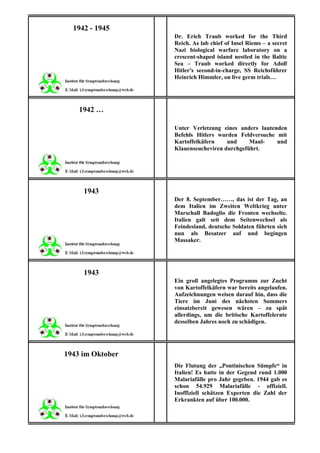 1942 - 1945
                  Dr. Erich Traub worked for the Third
                  Reich. As lab chief of Insel Riems – a secret
                  Nazi biological warfare laboratory on a
                  crescent-shaped island nestled in the Baltic
                  Sea – Traub worked directly for Adolf
                  Hitler's second-in-charge, SS Reichsführer
                  Heinrich Himmler, on live germ trials…




    1942 …

                  Unter Verletzung eines anders lautenden
                  Befehls Hitlers wurden Feldversuche mit
                  Kartoffelkäfern    und     Maul-    und
                  Klauenseucheviren durchgeführt.




     1943
                  Der 8. September……, das ist der Tag, an
                  dem Italien im Zweiten Weltkrieg unter
                  Marschall Badoglio die Fronten wechselte.
                  Italien galt seit dem Seitenwechsel als
                  Feindesland, deutsche Soldaten führten sich
                  nun als Besatzer auf und begingen
                  Massaker.




     1943
                  Ein groß angelegtes Programm zur Zucht
                  von Kartoffelkäfern war bereits angelaufen.
                  Aufzeichnungen weisen darauf hin, dass die
                  Tiere im Juni des nächsten Sommers
                  einsatzbereit gewesen wären – zu spät
                  allerdings, um die britische Kartoffelernte
                  desselben Jahres noch zu schädigen.




1943 im Oktober
                  Die Flutung der „Pontinischen Sümpfe“ in
                  Italien! Es hatte in der Gegend rund 1.000
                  Malariafälle pro Jahr gegeben. 1944 gab es
                  schon 54.929 Malariafälle - offiziell.
                  Inoffiziell schätzen Experten die Zahl der
                  Erkrankten auf über 100.000.
 