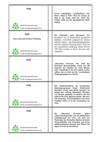 1944
                                  Erwin Schrödinger veröffentlichte sein
                                  Buch „What is Life“ (Was ist Leben), in
                                  dem er die Frage nach der Natur des
                                  Lebens selbst aus der physikalischen Sicht
                                  anging.




            1945                  Die   Tularämie, auch Hasenpest: Die
                                  Krankheit war in Deutschland wesentlich
Kurz nach dem Zweiten Weltkrieg
                                  häufiger, vermutlich aufgrund der damals
                                  höheren Hasen- und Kaninchenpopulation
                                  und der stärkeren Nutzung dieser Tiere für
                                  die menschliche Ernährung. Rund 100 bis
                                  200 Fälle wurden in dieser Zeit pro Jahr
                                  registriert.



              1945
                                  „Operation Overcast“ Die Zahl der
                                  deutschen Wissenschaftler wurde auf 350
                                  begrenzt, die zunächst für sechs Monate
                                  ohne Angehörige in die USA geholt werden
                                  sollten, um sie dort auf die verschiedenen
                                  Waffengattungen zu verteilen.




              1945                Der Chefkonstrukteur des sowjetischen
                                  Raketenprogramms Sergei Pawlowitsch
                                  Koroljow wurde nach Berlin beordert. Er
                                  bekam den Auftrag, Mitarbeiter Wernher
                                  von Brauns ausfindig zu machen, die sich
                                  nicht in die USA abgesetzt hatten. Mit etwa
                                  150 deutschen Wissenschaftlern und ihren
                                  Familien kehrte er in die Sowjetunion zu-
                                  rück.



              1945
                                  Die     „Operation    Overcast“      später
                                  „Operation Paperclip“ war ein militärisches
                                  Geheimprojekt der USA, um nach der
                                  Niederlage des Deutschen Reiches deutsche
                                  Wissenschaftler und Techniker und deren
                                  militärtechnisches Können und Wissen für
                                  eigene Zwecke zu rekrutieren.
 