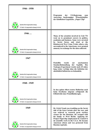 1946 - 1950

              Programm       der   US-Regierung       zum
              Anwerben hochrangiger Wissenschaftler
              der feindlichen Gegenseite. „Paper Clip“




 1946 …
              Many of the scientists involved in Unit 731
              went on to prominent careers in politics,
              academia and business. Some were arrested
              by Soviet forces and tried at the
              Khabarovsk War Crime Trials; others, who
              surrendered to the Americans, were granted
              amnesty in exchange for the data collected.




   1947
              Penicillin    wurde      zur    anerkannten
              Standardbehandlung der Syphilis. Das
              Tuskegee-Experiment wurde noch 25 Jahre
              lang weiter verfolgt ohne die Infektion der
              absichtlich Infizierten zu behandeln.




1948 - 1949

              In den späten 40ern testete Hollström auch
              beim Erythema migrans erfolgreich die
              Effektivität einer Penicillintherapie.




   1949       Dr. Erich Traub was troubling on the Soviet
              side of the Iron Curtain after the war, and
              was ordered to research germ warfare
              viruses for the Russians. He escaped with
              his family to West Berlin. Applying for
              Project Paperclip employment he wanted to
              do scientific work in the U.S.A. He became
              American citizen and was protected from
              Russian reprisals.
 