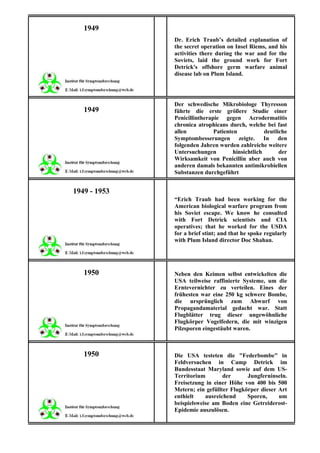 1949
              Dr. Erich Traub’s detailed explanation of
              the secret operation on Insel Riems, and his
              activities there during the war and for the
              Soviets, laid the ground work for Fort
              Detrick's offshore germ warfare animal
              disease lab on Plum Island.




              Der schwedische Mikrobiologe Thyresson
   1949       führte die erste größere Studie einer
              Penicillintherapie gegen Acrodermatitis
              chronica atrophicans durch, welche bei fast
              allen           Patienten            deutliche
              Symptombesserungen zeigte. In den
              folgenden Jahren wurden zahlreiche weitere
              Untersuchungen          hinsichtlich       der
              Wirksamkeit von Penicillin aber auch von
              anderen damals bekannten antimikrobiellen
              Substanzen durchgeführt


1949 - 1953
              “Erich Traub had been working for the
              American biological warfare program from
              his Soviet escape. We know he consulted
              with Fort Detrick scientists and CIA
              operatives; that he worked for the USDA
              for a brief stint; and that he spoke regularly
              with Plum Island director Doc Shahan.




   1950       Neben den Keimen selbst entwickelten die
              USA teilweise raffinierte Systeme, um die
              Erntevernichter zu verteilen. Eines der
              frühesten war eine 250 kg schwere Bombe,
              die ursprünglich zum Abwurf von
              Propagandamaterial gedacht war. Statt
              Flugblätter trug dieser ungewöhnliche
              Flugkörper Vogelfedern, die mit winzigen
              Pilzsporen eingestäubt waren.



   1950       Die USA testeten die "Federbombe" in
              Feldversuchen in Camp Detrick im
              Bundesstaat Maryland sowie auf dem US-
              Territorium        der      Jungferninseln.
              Freisetzung in einer Höhe von 400 bis 500
              Metern; ein gefüllter Flugkörper dieser Art
              enthielt    ausreichend     Sporen,     um
              beispielsweise am Boden eine Getreiderost-
              Epidemie auszulösen.
 