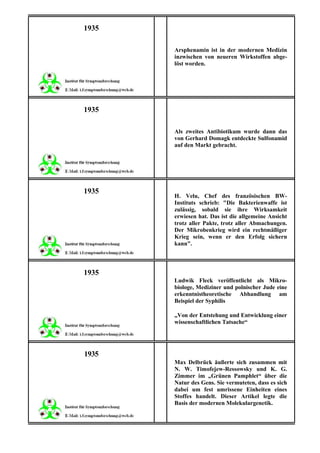 1935

       Arsphenamin ist in der modernen Medizin
       inzwischen von neueren Wirkstoffen abge-
       löst worden.




1935

       Als zweites Antibiotikum wurde dann das
       von Gerhard Domagk entdeckte Sulfonamid
       auf den Markt gebracht.




1935
       H. Velu, Chef des französischen BW-
       Instituts schrieb: "Die Bakterienwaffe ist
       zulässig, sobald sie ihre Wirksamkeit
       erwiesen hat. Das ist die allgemeine Ansicht
       trotz aller Pakte, trotz aller Abmachungen.
       Der Mikrobenkrieg wird ein rechtmäßiger
       Krieg sein, wenn er den Erfolg sichern
       kann".



1935
       Ludwik Fleck veröffentlicht als Mikro-
       biologe, Mediziner und polnischer Jude eine
       erkenntnistheoretische Abhandlung am
       Beispiel der Syphilis

       „Von der Entstehung und Entwicklung einer
       wissenschaftlichen Tatsache“




1935
       Max Delbrück äußerte sich zusammen mit
       N. W. Timofejew-Ressowsky und K. G.
       Zimmer im „Grünen Pamphlet“ über die
       Natur des Gens. Sie vermuteten, dass es sich
       dabei um fest umrissene Einheiten eines
       Stoffes handelt. Dieser Artikel legte die
       Basis der modernen Molekulargenetik.
 