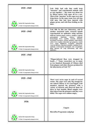 1935 - 1945   Unit 1644, had cells that could keep
              “marutas” and experimental animals such
              as rats together: …the room was about ten
              by fifteen meters with cages all in a raw.
              Most of the “marutas” in the cages were just
              lying down. In the same room were oil cans
              with mice that had been injected with
              plague germs, and with fleas feeding on the
              mice.


              Unit 100; In this new laboratory, and in
1935 - 1945   another associated units, research squads
              experimented on epidemics using marutas
              such as: bubonic plague, anthrax, smallpox, typhoid,
              paratyphoid,      tularemia,      cholera,    epidemic
              hemorrhagic fever, syphilis, aerosols, botulism,
              brucellosis, dysentery, tetanus, glanders, tuberculosis,
              yellow fever, typhus, tularemia, gas gangrene, scarlet
              sever, songo, diphtheria, erysipelas, salmonella,
              venereal diseases, infectious jaundice, undulant fever,
              epidemic cerebrospinal meningitis, tick encephalitis,
              plant diseases for crop destruction, and other
              epidemics.


1935 - 1945
              “Plague-infected fleas were dropped by
              bomb…,” “Some researchers say as many
              as two hundred thousands of Chinese died
              from plagues and other diseases produced in
              the laboratories of Unit 731”




1935 - 1945
              There were seven cages in each of several
              rooms. The cages were only big enough for
              one naked Chinese to sit cross-legged. Unit
              members injected the prisoners with a
              variety of bacteria and observed them for
              three or four months. Blood samples were
              then taken from the prisoners and they were
              killed. The cages were seldom empty.



   1936

                                     Ungarn

              Biowaffen-Programme aufgelegt
 