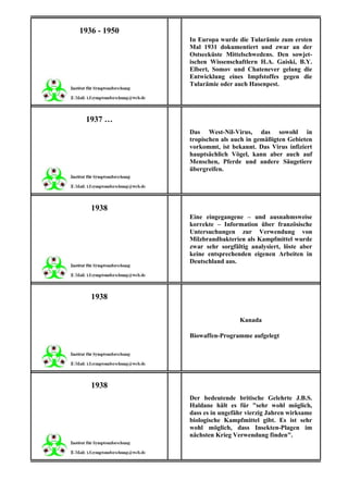1936 - 1950
              In Europa wurde die Tularämie zum ersten
              Mal 1931 dokumentiert und zwar an der
              Ostseeküste Mittelschwedens. Den sowjet-
              ischen Wissenschaftlern H.A. Gaiski, B.Y.
              Elbert, Somov und Chatenever gelang die
              Entwicklung eines Impfstoffes gegen die
              Tularämie oder auch Hasenpest.




 1937 …
              Das West-Nil-Virus, das sowohl in
              tropischen als auch in gemäßigten Gebieten
              vorkommt, ist bekannt. Das Virus infiziert
              hauptsächlich Vögel, kann aber auch auf
              Menschen, Pferde und andere Säugetiere
              übergreifen.




   1938
              Eine eingegangene – und ausnahmsweise
              korrekte – Information über französische
              Untersuchungen zur Verwendung von
              Milzbrandbakterien als Kampfmittel wurde
              zwar sehr sorgfältig analysiert, löste aber
              keine entsprechenden eigenen Arbeiten in
              Deutschland aus.




   1938

                               Kanada

              Biowaffen-Programme aufgelegt




   1938
              Der bedeutende britische Gelehrte J.B.S.
              Haldane hält es für "sehr wohl möglich,
              dass es in ungefähr vierzig Jahren wirksame
              biologische Kampfmittel gibt. Es ist sehr
              wohl möglich, dass Insekten-Plagen im
              nächsten Krieg Verwendung finden".
 